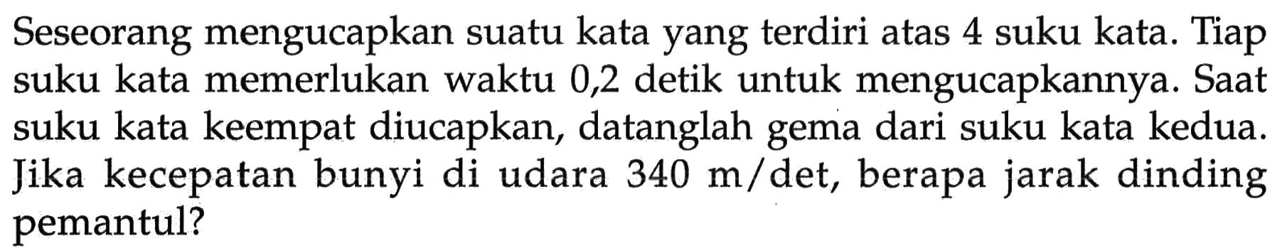 Seseorang mengucapkan suatu kata yang terdiri atas 4 suku kata. Tiap suku kata memerlukan waktu 0,2 detik untuk mengucapkannya. Saat suku kata keempat diucapkan, datanglah gema dari suku kata kedua. Jika kecepatan bunyi di udara 340 m/det, berapa jarak dinding pemantul?