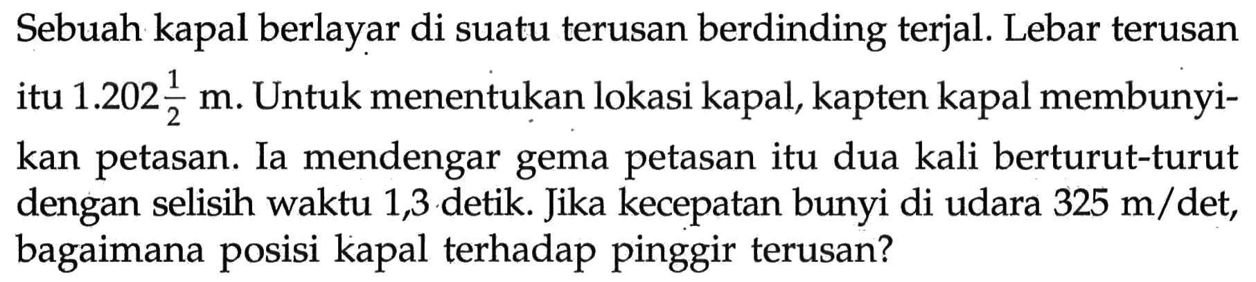 Sebuah kapal berlayar di suatu terusan berdinding terjal. Lebar terusan itu  1.202 1/2 m. Untuk menentukan lokasi kapal, kapten kapal membunyikan petasan. Ia mendengar gema petasan itu dua kali berturut-turut dengan selisih waktu 1,3 detik. Jika kecepatan bunyi di udara 325 m/det, bagaimana posisi kapal terhadap pinggir terusan?