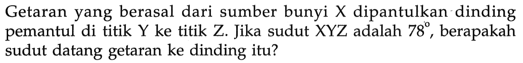 Getaran yang berasal dari sumber bunyi X dipantulkan dinding pemantul di titik Y ke titik Z. Jika sudut XYZ adalah 78, berapakah sudut datang getaran ke dinding itu?