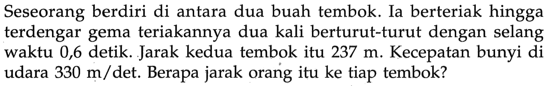 Seseorang berdiri di antara dua buah tembok. Ia berteriak hingga terdengar gema teriakannya dua kali berturut-turut dengan selang waktu 0,6 detik. Jarak kedua tembok itu 237 m. Kecepatan bunyi di udara 330 m/det. Berapa jarak orang itu ke tiap tembok?