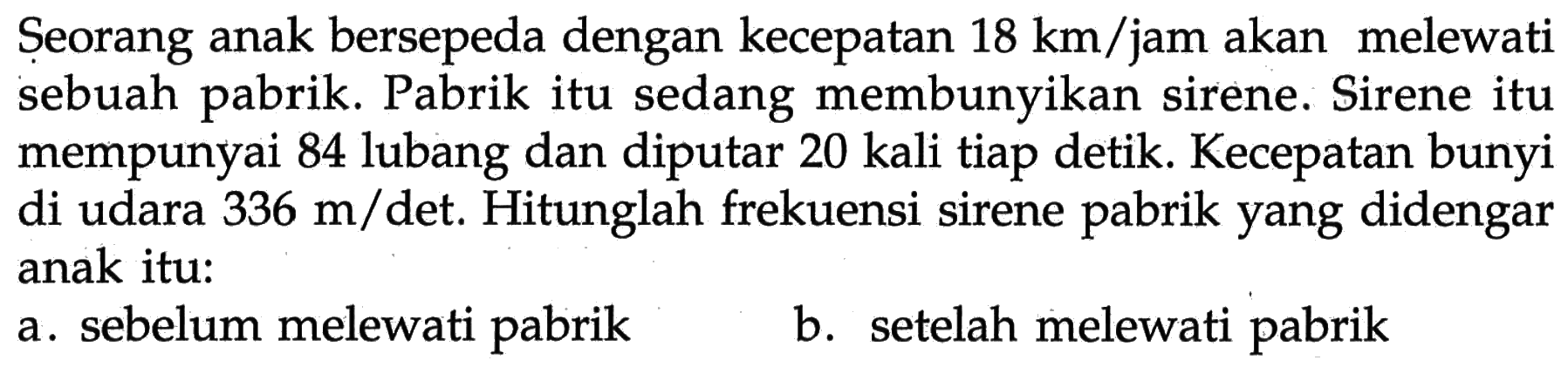 Seorang anak bersepeda dengan kecepatan  18 km/jam  akan melewati sebuah pabrik. Pabrik itu sedang membunyikan sirene. Sirene itu mempunyai 84 lubang dan diputar 20 kali tiap detik. Kecepatan bunyi di udara  336 m/det. Hitunglah frekuensi sirene pabrik yang didengar anak itu:
a. sebelum melewati pabrik
b. setelah melewati pabrik