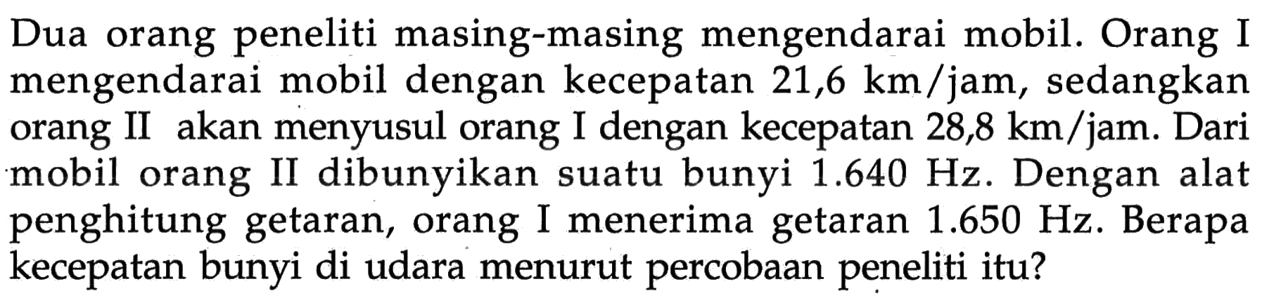 Dua orang peneliti masing-masing mengendarai mobil. Orang I mengendarai mobil dengan kecepatan 21,6 km/jam, sedangkan orang II akan menyusul orang I dengan kecepatan 28,8 km/jam. Dari mobil orang II dibunyikan suatu bunyi 1.640 Hz. Dengan alat penghitung getaran, orang I menerima getaran 1.650 Hz. Berapa kecepatan bunyi di udara menurut percobaan peneliti itu?