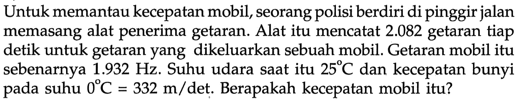 Untuk memantau kecepatan mobil, seorang polisi berdiri di pinggir jalan memasang alat penerima getaran. Alat itu mencatat 2.082 getaran tiap detik untuk getaran yang dikeluarkan sebuah mobil. Getaran mobil itu sebenarnya 1.932 Hz. Suhu udara saat itu 25 C dan kecepatan bunyi pada suhu 0 C=332 m/det. Berapakah kecepatan mobil itu?