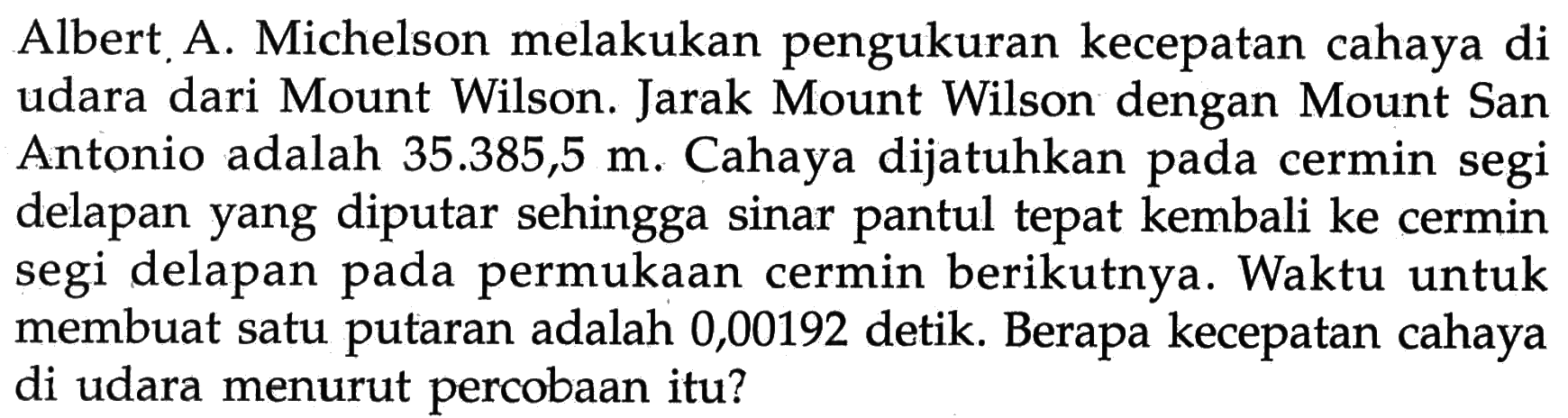 Albert A. Michelson melakukan pengukuran kecepatan cahaya di udara dari Mount Wilson. Jarak Mount Wilson dengan Mount San Antonio adalah 35.385,5 m. Cahaya dijatuhkan pada cermin segi delapan yang diputar sehingga sinar pantul tepat kembali ke cermin segi delapan pada permukaan cermin berikutnya. Waktu untuk membuat satu putaran adalah 0,00192 detik. Berapa kecepatan cahaya di udara menurut percobaan itu?