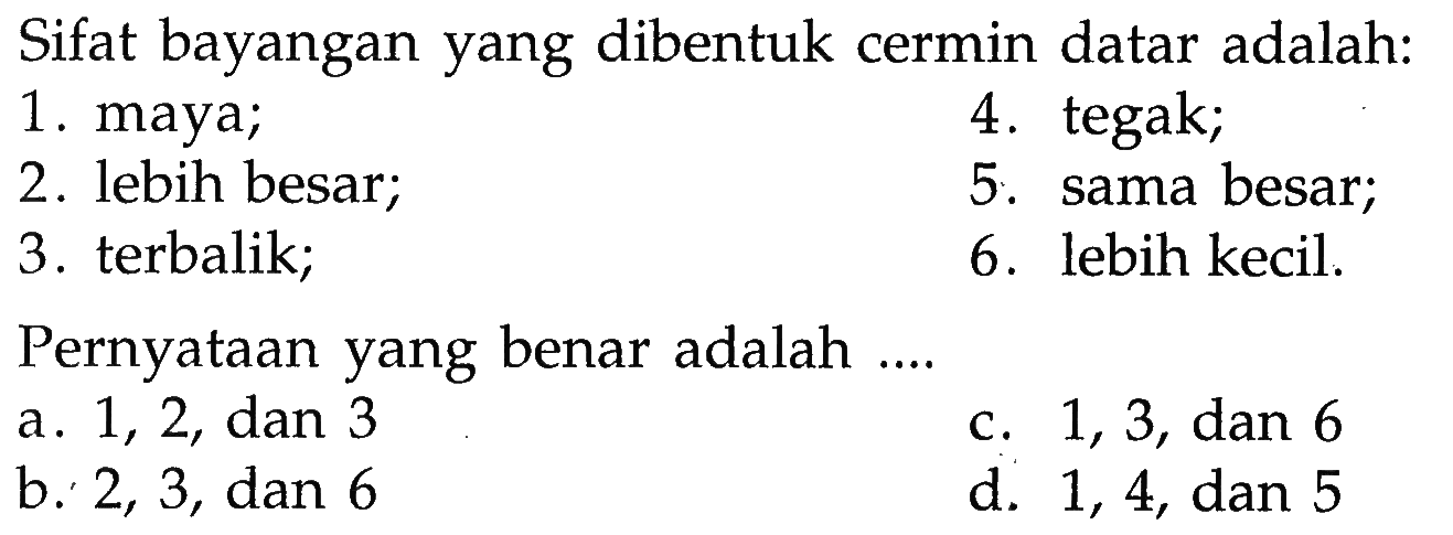 Sifat bayangan yang dibentuk cermin datar adalah: 
1. maya; 
4. tegak; 
2. lebih besar; 
5. sama besar; 
3. terbalik; 
6. lebih kecil. 
Pernyataan yang benar adalah .... 
