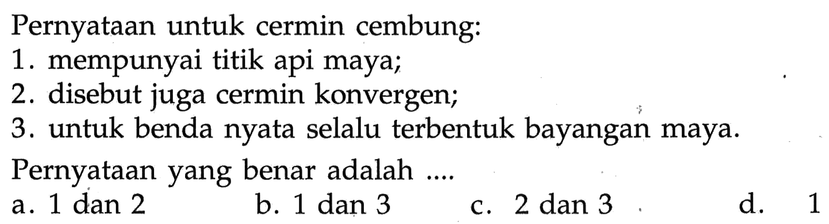 Pernyataan untuk cermin cembung:
1. mempunyai titik api maya;
2. disebut juga cermin konvergen;
3. untuk benda nyata selalu terbentuk bayangan maya.
Pernyataan yang benar adalah ....
a. 1 dan 2
b. 1 dan 3
c. 2 dan 3 d. 1