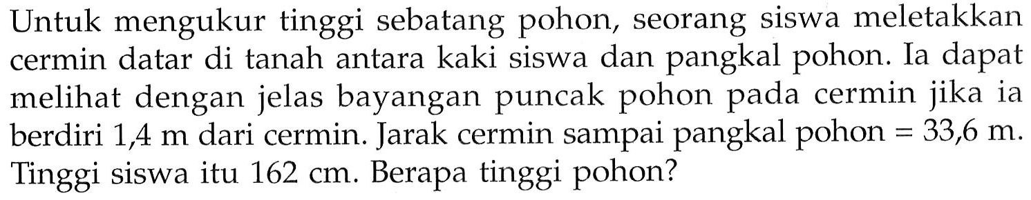 Untuk mengukur tinggi sebatang pohon, seorang siswa meletakkan cermin datar di tanah antara kaki siswa dan pangkal pohon. Ia dapat melihat dengan jelas bayangan puncak pohon pada cermin jika ia berdiri 1,4 m dari cermin. Jarak cermin sampai pangkal pohon = 33,6 m. Tinggi siswa itu 162 cm. Berapa tinggi pohon?