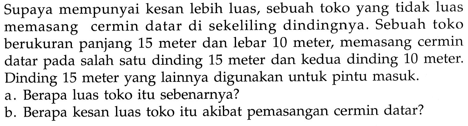 Supaya mempunyai kesan lebih luas, sebuah toko yang tidak luas memasang cermin datar di sekeliling dindingnya. Sebuah toko berukuran panjang 15 meter dan lebar 10 meter, memasang cermin datar pada salah satu dinding 15 meter dan kedua dinding 10 meter. Dinding 15 meter yang lainnya digunakan untuk pintu masuk.
a. Berapa luas toko itu sebenarnya?
b. Berapa kesan luas toko itu akibat pemasangan cermin datar?