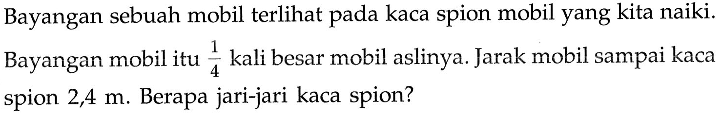 Bayangan sebuah mobil terlihat pada kaca spion mobil yang kita naiki. Bayangan mobil itu 1/4 kali besar mobil aslinya. Jarak mobil sampai kaca spion 2,4 m. Berapa jari-jari kaca spion?