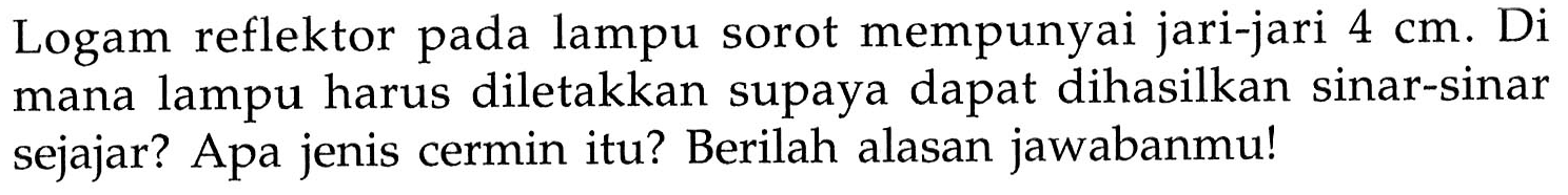 Logam reflektor pada lampu sorot mempunyai jari-jari 4 cm. Di mana lampu harus diletakkan supaya dapat dihasilkan sinar-sinar sejajar? Apa jenis cermin itu? Berilah alasan jawabanmu!