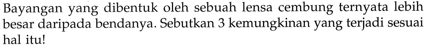 Bayangan yang dibentuk oleh sebuah lensa cembung ternyata lebih besar daripada bendanya. Sebutkan 3 kemungkinan yang terjadi sesuai hal itu!