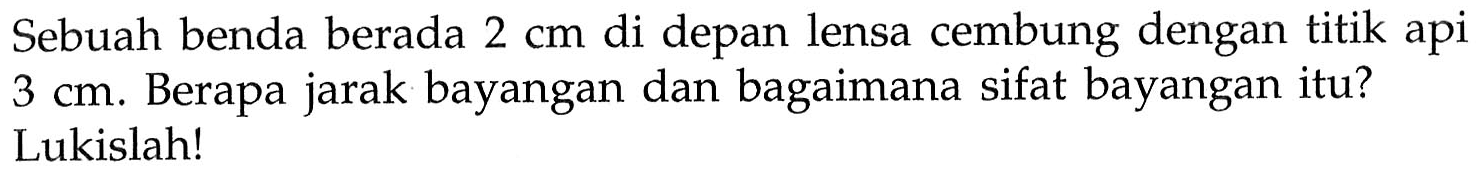 Sebuah benda berada 2 cm di depan lensa cembung dengan titik api 3 cm. Berapa jarak bayangan dan bagaimana sifat bayangan itu?Lukislah!