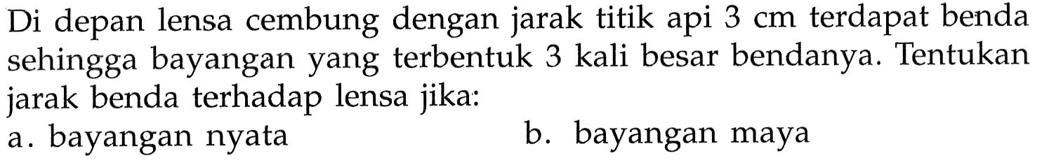 Di depan lensa cembung dengan jarak titik api 3 cm terdapat benda sehingga bayangan yang terbentuk 3 kali besar bendanya. Tentukan jarak benda terhadap lensa jika: a. bayangan nyata b. bayangan maya 