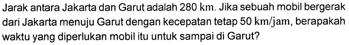 Jarak antara Jakarta dan Garut adalah 280 km . Jika sebuah mobil bergerak dari Jakarta menuju Garut dengan kecepatan tetap 50 km/jam , berapakah waktu yang diperlukan mobil itu untuk sampai di Garut?