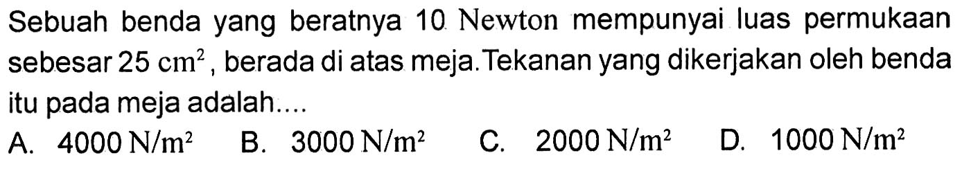 Sebuah benda yang beratnya 10 Newton mempunyai luas permukaan sebesar 25 cm^2, berada di atas meja. Tekanan yang dikerjakan oleh benda itu pada meja adalah....