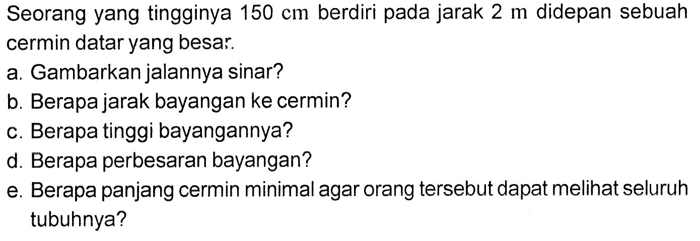 Seorang yang tingginya 150 cm berdiri pada jarak 2 m didepan sebuah cermin datar yang besar.a. Gambarkan jalannya sinar?b. Berapa jarak bayangan ke cermin?c. Berapa tinggi bayangannya?d. Berapa perbesaran bayangan?e. Berapa panjang cermin minimal agar orang tersebut dapat melihat seluruh tubuhnya?