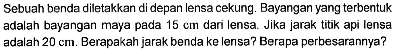 Sebuah benda diletakkan di depan lensa cekung. Bayangan yang terbentuk adalah bayangan maya pada  15 cm  dari lensa. Jika jarak titik api lensa adalah  20 cm . Berapakah jarak benda ke lensa? Berapa perbesarannya?