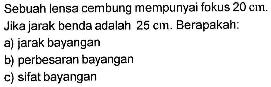 Sebuah lensa cembung mempunyai fokus 20 cm. Jika jarak benda adalah 25 cm. Berapakah: a) jarak bayangan b) perbesaran bayangan c) sifat bayangan 