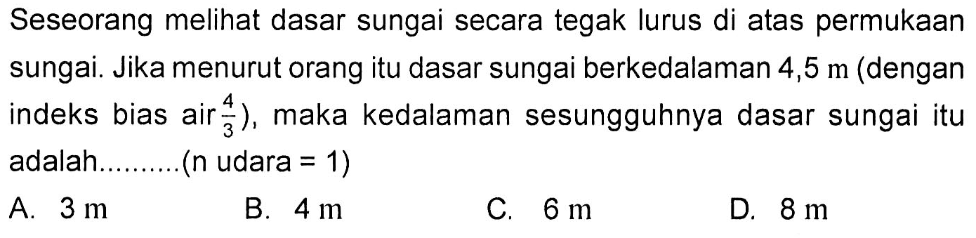 Seseorang melihat dasar sungai secara tegak lurus di atas permukaan sungai. Jika menurut orang itu dasar sungai berkedalaman 4,5 m  (dengan indeks bias air 4/3), maka kedalaman sesungguhnya dasar sungai itu adalah.........(n udara=1)