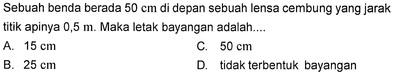 Sebuah benda berada  50 cm  di depan sebuah lensa cembung yang jarak titik apinya  0,5 m . Maka letak bayangan adalah....A.  15 cm C.  50 cm B.  25 cm D. tidak terbentuk bayangan