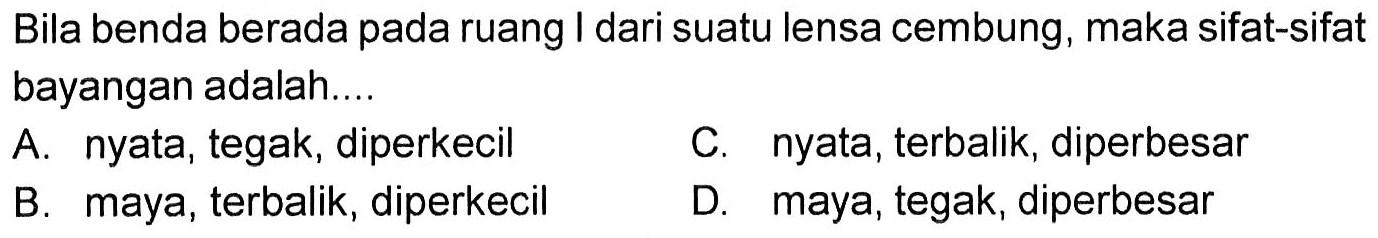 Bila benda berada pada ruang I dari suatu lensa cembung, maka sifat-sifat bayangan adalah.... 
A. nyata, tegak, diperkecil 
C. nyata, terbalik, diperbesar 
B. maya, terbalik, diperkecil 
D. maya, tegak, diperbesar 