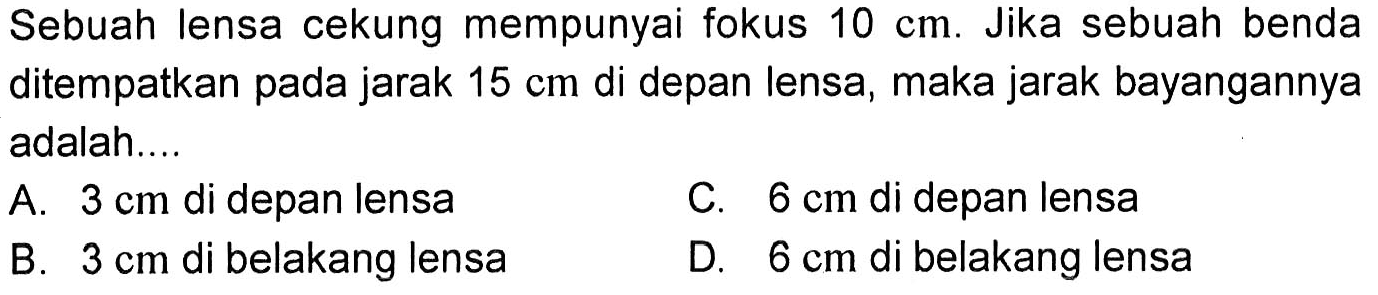 Sebuah lensa cekung mempunyai fokus 10 cm. Jika sebuah benda ditempatkan pada jarak 15 cm di depan lensa, maka jarak bayangannya adalah.... A. 3 cm  di depan lensa B. 3 cm  di belakang lensa C. 6 cm  di depan lensa D. 6 cm  di belakang lensa