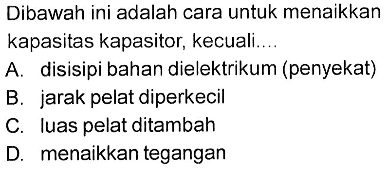 Dibawah ini adalah cara untuk menaikkan kapasitas kapasitor, kecuali...

A. disisipi bahan dielektrikum (penyekat)
B. jarak pelat diperkecil
C. Iuas pelat ditambah
D. menaikkan tegangan