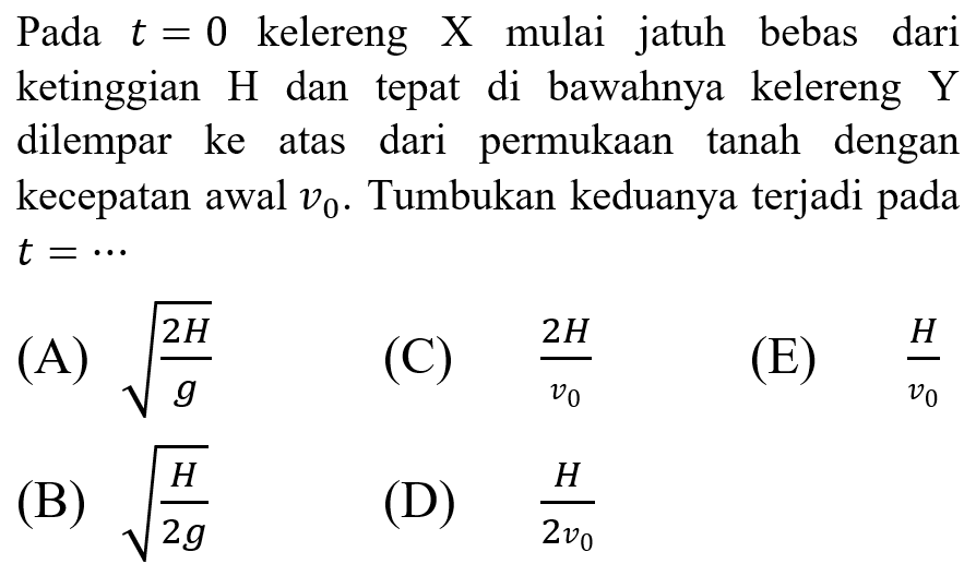 Pada  t=0  kelereng  X  mulai jatuh bebas dari ketinggian  H  dan tepat di bawahnya kelereng  Y  dilempar ke atas dari permukaan tanah dengan kecepatan awal  v_(0) . Tumbukan keduanya terjadi pada  t=.. 
(A)  akar((2 H)/(g)) 
(C)  (2 H)/(v_(0)) 
(E)  (H)/(v_(0)) 
(B)  akar((H)/(2 g)) 
(D)  (H)/(2 v_(0)) 