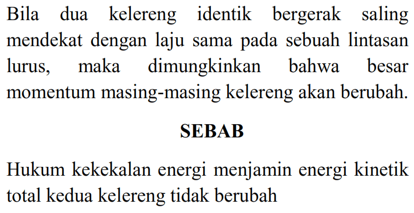 Bila dua kelereng identik bergerak saling mendekat dengan laju sama pada sebuah lintasan lurus, maka dimungkinkan bahwa besar momentum masing-masing kelereng akan berubah.
SEBAB
Hukum kekekalan energi menjamin energi kinetik total kedua kelereng tidak berubah