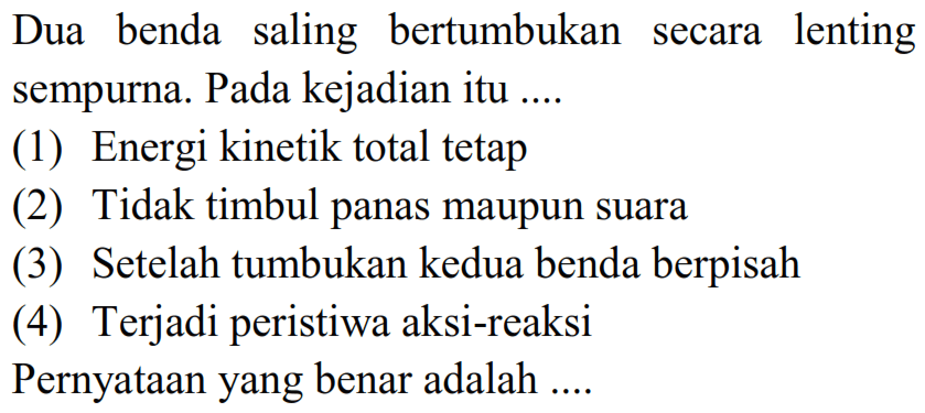 Dua benda saling bertumbukan secara lenting sempurna. Pada kejadian itu ....
(1) Energi kinetik total tetap
(2) Tidak timbul panas maupun suara
(3) Setelah tumbukan kedua benda berpisah
(4) Terjadi peristiwa aksi-reaksi
Pernyataan yang benar adalah ....