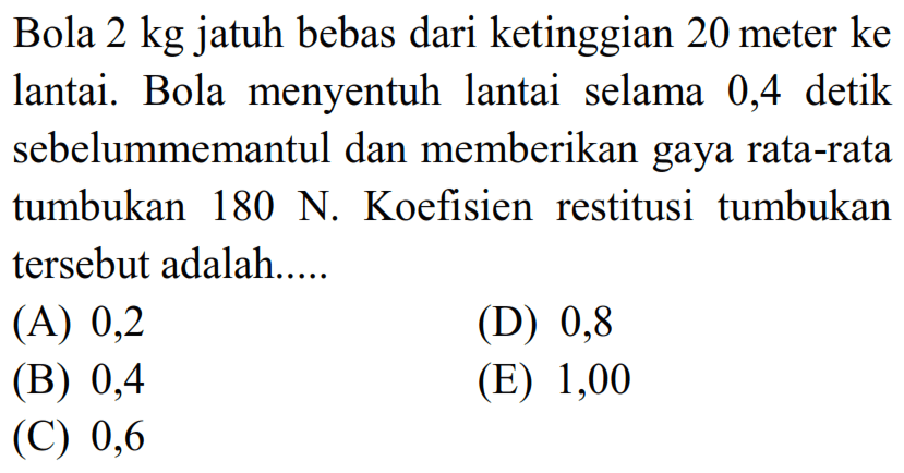 Bola  2 kg  jatuh bebas dari ketinggian 20 meter ke lantai. Bola menyentuh lantai selama 0,4 detik sebelummemantul dan memberikan gaya rata-rata tumbukan  180 ~N . Koefisien restitusi tumbukan tersebut adalah.....
(A) 0,2
(D) 0,8
(B) 0,4
(E) 1,00
(C) 0,6