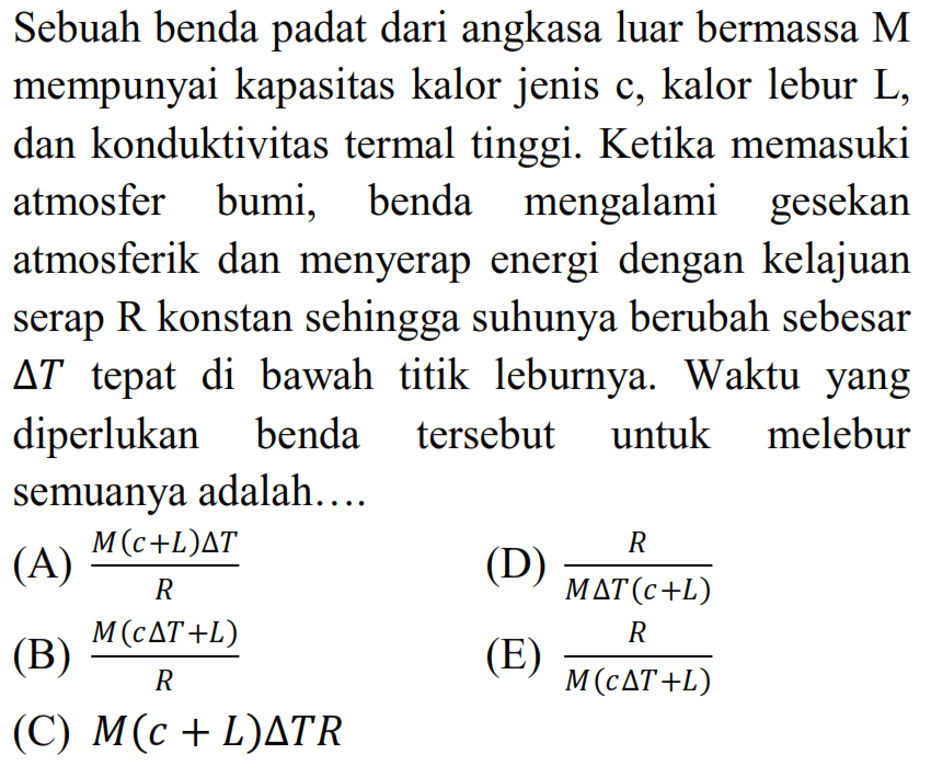 Sebuah benda padat dari angkasa luar bermassa M mempunyai kapasitas kalor jenis c, kalor lebur L, dan konduktivitas termal tinggi. Ketika memasuki atmosfer bumi, benda mengalami gesekan atmosferik dan menyerap energi dengan kelajuan serap R konstan sehingga suhunya berubah sebesar  delta T  tepat di bawah titik leburnya. Waktu yang diperlukan benda tersebut untuk melebur semuanya adalah....