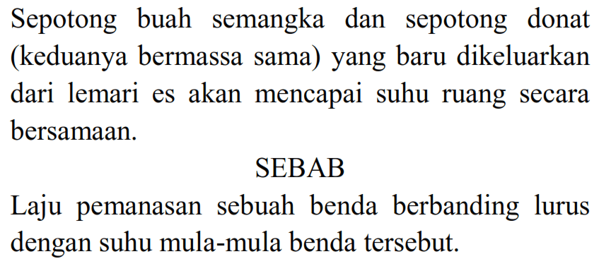 Sepotong buah semangka dan sepotong donat (keduanya bermassa sama) yang baru dikeluarkan dari lemari es akan mencapai suhu ruang secara bersamaan. 
SEBAB 
Laju pemanasan sebuah benda berbanding lurus dengan suhu mula-mula benda tersebut.