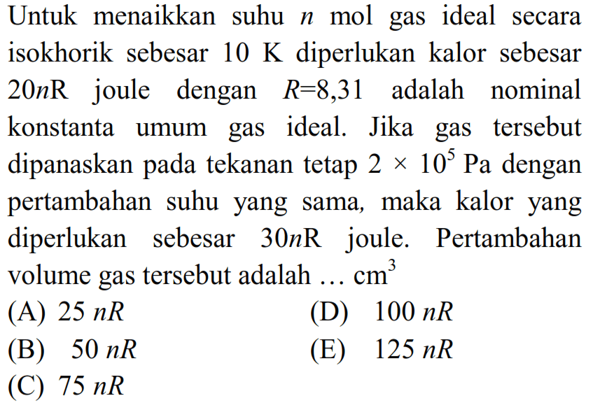 Untuk menaikkan suhu  n  mol gas ideal secara isokhorik sebesar  10 K  diperlukan kalor sebesar  20 n R  joule dengan  R=8,31  adalah nominal konstanta umum gas ideal. Jika gas tersebut dipanaskan pada tekanan tetap  2 x 10^(5) Pa  dengan pertambahan suhu yang sama, maka kalor yang diperlukan sebesar  30 n R  joule. Pertambahan volume gas tersebut adalah  ... cm^(3) 
(A)  25 n R 
(D)  100 n R 
(B)  50 n R 
(E)  125 n R 
(C)  75 n R 