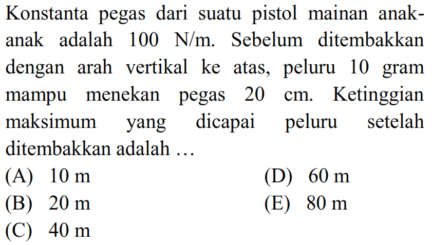 Konstanta pegas dari suatu pistol mainan anakanak adalah  100 ~N / m . Sebelum ditembakkan dengan arah vertikal ke atas, peluru 10 gram mampu menekan pegas  20 cm . Ketinggian maksimum yang dicapai peluru setelah ditembakkan adalah ...
(A)  10 m 
(D)  60 m 
(B)  20 m 
(E)  80 m 
(C)  40 m 