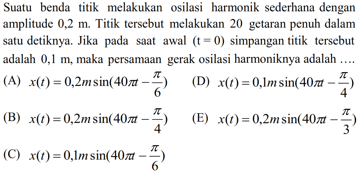 Suatu benda titik melakukan osilasi harmonik sederhana dengan amplitude  0,2 m . Titik tersebut melakukan 20 getaran penuh dalam satu detiknya. Jika pada saat awal  (t=0)  simpangan titik tersebut adalah  0,1 m , maka persamaan gerak osilasi harmoniknya adalah ....
(A)  x(t)=0,2 m sin (40 pi t-(pi)/(6)) 
(D)  x(t)=0,1 m sin (40 pi t-(pi)/(4)) 
(B)  x(t)=0,2 m sin (40 pi t-(pi)/(4)) 
(E)  x(t)=0,2 m sin (40 pi t-(pi)/(3)) 
(C)  x(t)=0,1 m sin (40 pi t-(pi)/(6)) 