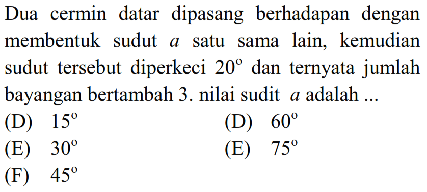 Dua cermin datar dipasang berhadapan dengan membentuk sudut a satu sama lain, kemudian sudut tersebut diperkeci  20  dan ternyata jumlah bayangan bertambah 3 . nilai sudit  a  adalah ...
(D)  15 
(D)  60 
(E)  30 
(E)  75 
(F)  45 