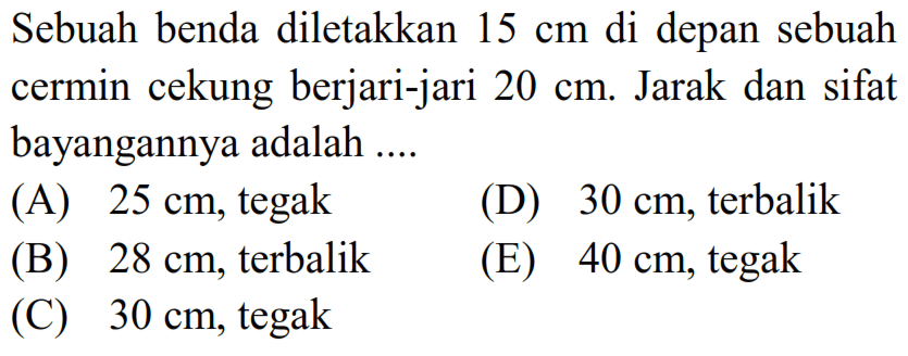 Sebuah benda diletakkan  15 cm  di depan sebuah cermin cekung berjari-jari  20 cm . Jarak dan sifat bayangannya adalah ....
(A)  25 cm , tegak
(D)  30 cm , terbalik
(B)  28 cm , terbalik
(E)  40 cm , tegak
(C)  30 cm , tegak