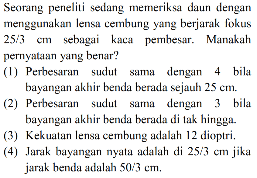 Seorang peneliti sedang memeriksa daun dengan menggunakan lensa cembung yang berjarak fokus  25 / 3 cm  sebagai kaca pembesar. Manakah pernyataan yang benar?
(1) Perbesaran sudut sama dengan 4 bila bayangan akhir benda berada sejauh  25 cm .
(2) Perbesaran sudut sama dengan 3 bila bayangan akhir benda berada di tak hingga.
(3) Kekuatan lensa cembung adalah 12 dioptri.
(4) Jarak bayangan nyata adalah di  25 / 3 cm  jika jarak benda adalah  50 / 3 cm .