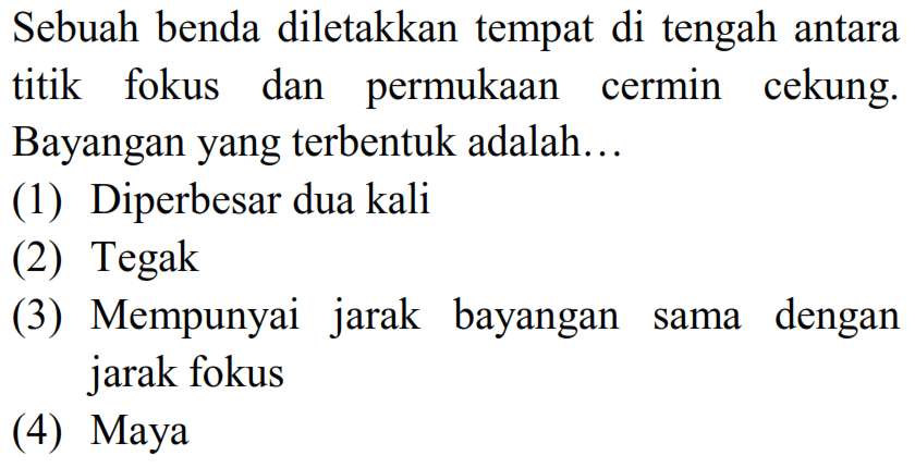 Sebuah benda diletakkan tempat di tengah antara titik fokus dan permukaan cermin cekung. Bayangan yang terbentuk adalah...
(1) Diperbesar dua kali
(2) Tegak
(3) Mempunyai jarak bayangan sama dengan jarak fokus
(4) Maya