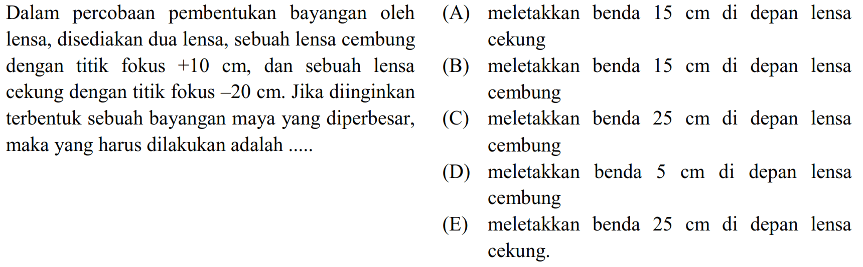 Dalam percobaan pembentukan bayangan oleh (A) meletakkan benda  15 cm  di depan lensa lensa, disediakan dua lensa, sebuah lensa cembung cekung dengan titik fokus  +10 cm , dan sebuah lensa
(B) meletakkan benda  15 cm  di depan lensa cekung dengan titik fokus  -20 cm . Jika diinginkan cembung terbentuk sebuah bayangan maya yang diperbesar,
(C) meletakkan benda  25 cm  di depan lensa maka yang harus dilakukan adalah ..... cembung
(D) meletakkan benda  5 cm  di depan lensa cembung
(E) meletakkan benda  25 cm  di depan lensa cekung.