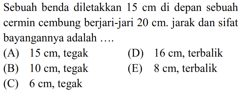 Sebuah benda diletakkan  15 cm  di depan sebuah cermin cembung berjari-jari  20 cm . jarak dan sifat bayangannya adalah ....
(A)  15 cm , tegak
(D)  16 cm , terbalik
(B)  10 cm , tegak
(E)  8 cm , terbalik
(C)  6 cm , tegak