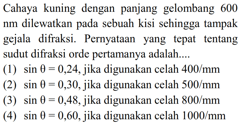 Cahaya kuning dengan panjang gelombang 600  nm  dilewatkan pada sebuah kisi sehingga tampak gejala difraksi. PernyatAn yang tepat tentang sudut difraksi orde pertamanya adalah....
(1)  sin theta=0,24 , jika digunakan celah  400 / mm 
(2)  sin theta=0,30 , jika digunakan celah  500 / mm 
(3)  sin theta=0,48 , jika digunakan celah  800 / mm 
(4)  sin theta=0,60 , jika digunakan celah  1000 / mm 