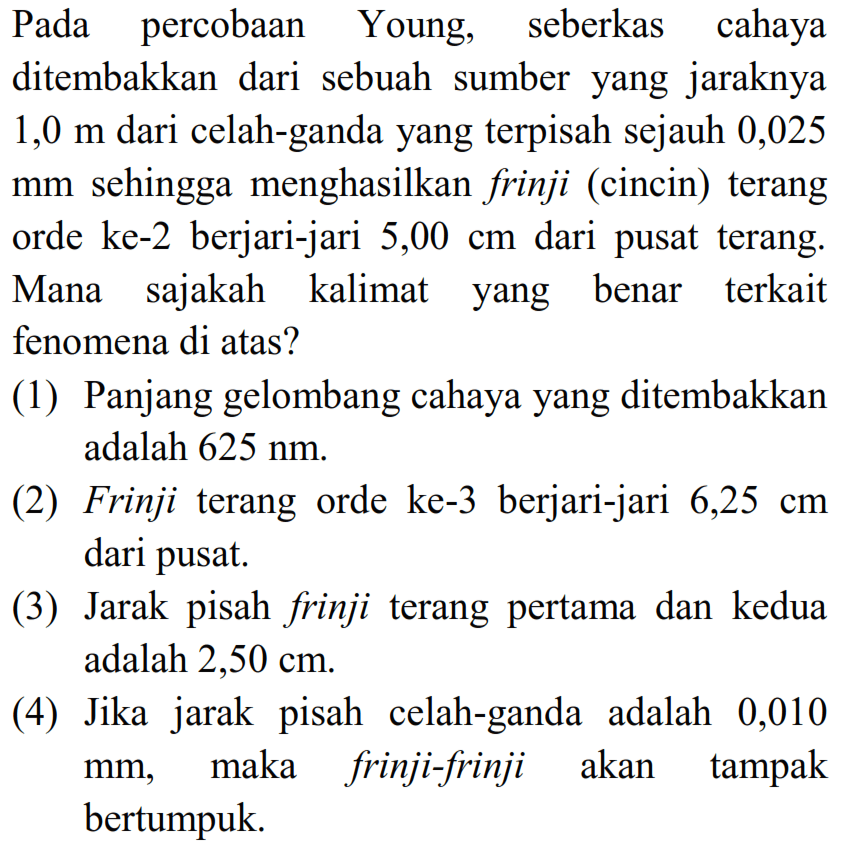 Pada percobAn Young, seberkas cahaya ditembakkan dari sebuah sumber yang jaraknya  1,0 m  dari celah-ganda yang terpisah sejauh 0,025 mm sehingga menghasilkan frinji (cincin) terang orde ke-2 berjari-jari  5,00 cm  dari pusat terang. Mana sajakah kalimat yang benar terkait fenomena di atas?
(1) Panjang gelombang cahaya yang ditembakkan adalah  625 Nm .
(2) Frinji terang orde ke-3 berjari-jari  6,25 cm  dari pusat.
(3) Jarak pisah frinji terang pertama dan kedua adalah 2,50 cm.
(4) Jika jarak pisah celah-ganda adalah 0,010  mm , maka frinji-frinji akan tampak bertumpuk.