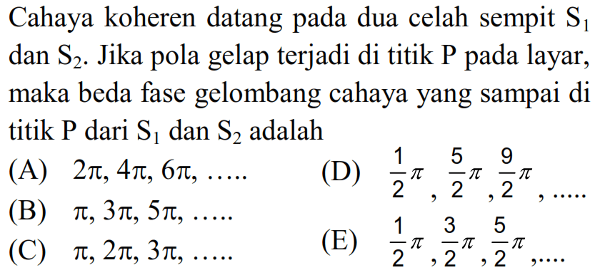 Cahaya koheren datang pada dua celah sempit  S1  dan  S2 . Jika pola gelap terjadi di titik P pada layar, maka beda fase gelombang cahaya yang sampai di titik P dari S  _(1)  dan  S2  adalah
(A)  2 pi, 4 pi, 6 pi, ... . . 
(D)  1/2 pi, (5)/(2) pi, (9)/(2) pi, ... . 
(B)  pi, 3 pi, 5 pi, ... . 
(E)  1/2 pi, (3)/(2) pi, (5)/(2) pi, ... 