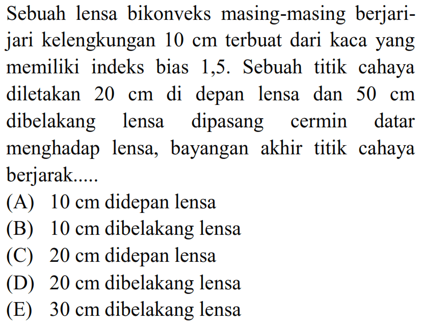 Sebuah lensa bikonveks masing-masing berjarijari kelengkungan  10 cm  terbuat dari kaca yang memiliki indeks bias 1,5 . Sebuah titik cahaya diletakan  20 cm  di depan lensa dan  50 cm  dibelakang lensa dipasang cermin datar menghadap lensa, bayangan akhir titik cahaya berjarak.....
(A)  10 cm  didepan lensa
(B)  10 cm  dibelakang lensa
(C)  20 cm  didepan lensa
(D)  20 cm  dibelakang lensa
(E)  30 cm  dibelakang lensa