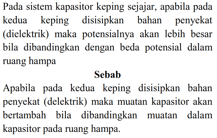 Pada sistem kapasitor keping sejajar, apabila pada kedua keping disisipkan bahan penyekat (dielektrik) maka potensialnya akan lebih besar bila dibandingkan dengan beda potensial dalam ruang hampa
Sebab
Apabila pada kedua keping disisipkan bahan penyekat (delektrik) maka muatan kapasitor akan bertambah bila dibandingkan muatan dalam kapasitor pada ruang hampa.