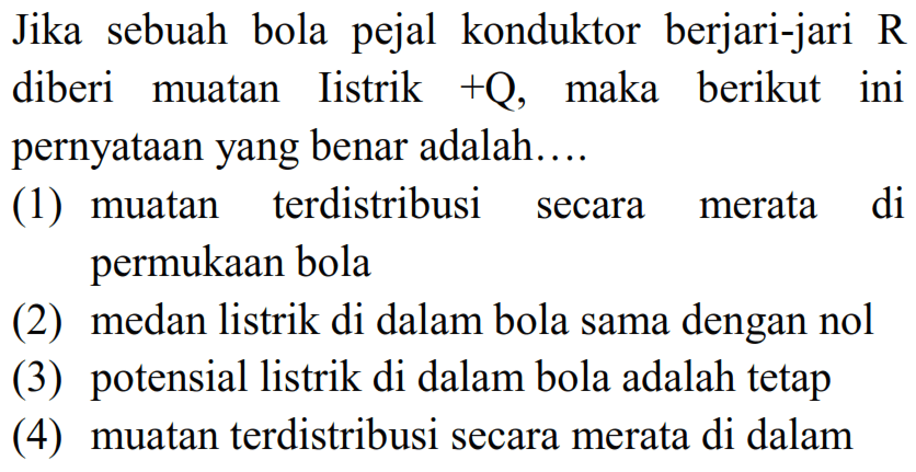 Jika sebuah bola pejal konduktor berjari-jari R diberi muatan Iistrik +Q, maka berikut ini pernyatAn yang benar adalah....
(1) muatan terdistribusi secara merata di permukAn bola
(2) medan listrik di dalam bola sama dengan nol
(3) potensial listrik di dalam bola adalah tetap
(4) muatan terdistribusi secara merata di dalam