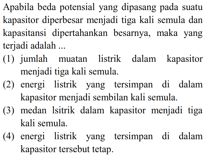 Apabila beda potensial yang dipasang pada suatu kapasitor diperbesar menjadi tiga kali semula dan kapasitansi dipertahankan besarnya, maka yang terjadi adalah ...
(1) jumlah muatan listrik dalam kapasitor menjadi tiga kali semula.
(2) energi listrik yang tersimpan di dalam kapasitor menjadi sembilan kali semula.
(3) medan lsitrik dalam kapasitor menjadi tiga kali semula.
(4) energi listrik yang tersimpan di dalam kapasitor tersebut tetap.