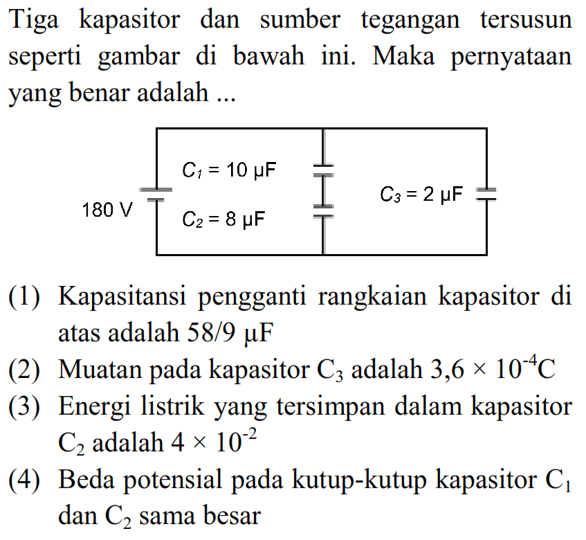 Tiga kapasitor dan sumber tegangan tersusun seperti gambar di bawah ini. Maka pernyatAn yang benar adalah ...
180 v c1=10 muF c2=8 muF c3=2 muF
(1) Kapasitansi pengganti rangkaian kapasitor di atas adalah 58/9  mu F 
(2) Muatan pada kapasitor  C3  adalah  3,6 x 10^-4 C 
(3) Energi listrik yang tersimpan dalam kapasitor  C2  adalah  4 x 10^-2 
(4) Beda potensial pada kutup-kutup kapasitor  C1  dan  C2  sama besar